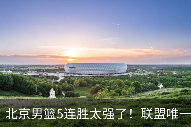 北京男篮5连胜太强了！联盟唯一不败队+净胜133分，冠军相藏不住