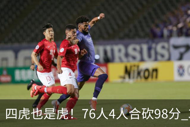 四虎也是虎！76人4人合砍98分 3人26+大帝三双VJ两双