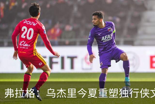 弗拉格：乌杰里今夏重塑独行侠文化 全队把赢球和竞争放在第一位