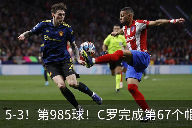 5-3！第985球！C罗完成第67个帽子戏法，41岁的起跳高度令人赞叹